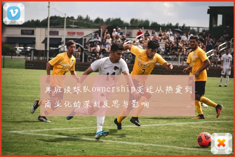 库班谈球队ownership变迁从热爱到商业化的深刻反思与影响