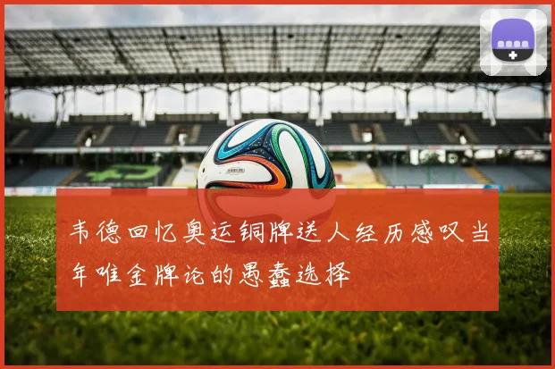 韦德回忆奥运铜牌送人经历感叹当年唯金牌论的愚蠢选择