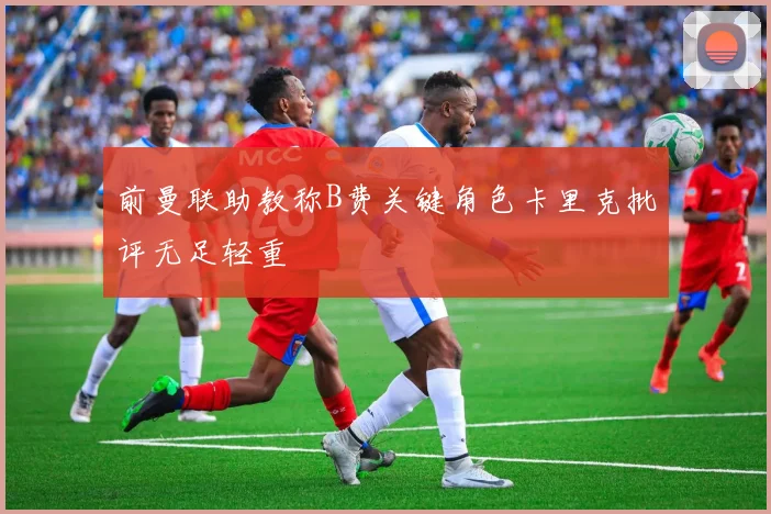 前曼联助教称B费关键角色卡里克批评无足轻重