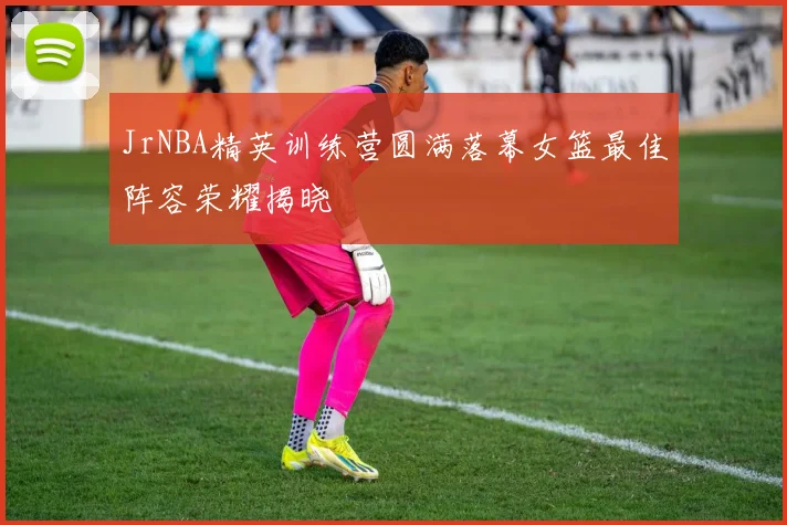 JrNBA精英训练营圆满落幕女篮最佳阵容荣耀揭晓