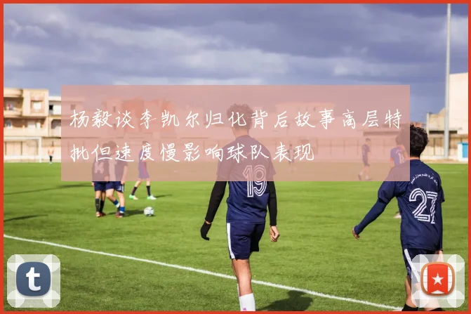 杨毅谈李凯尔归化背后故事高层特批但速度慢影响球队表现