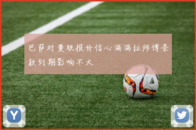 巴萨对曼联报价信心满满拉师傅条款到期影响不大