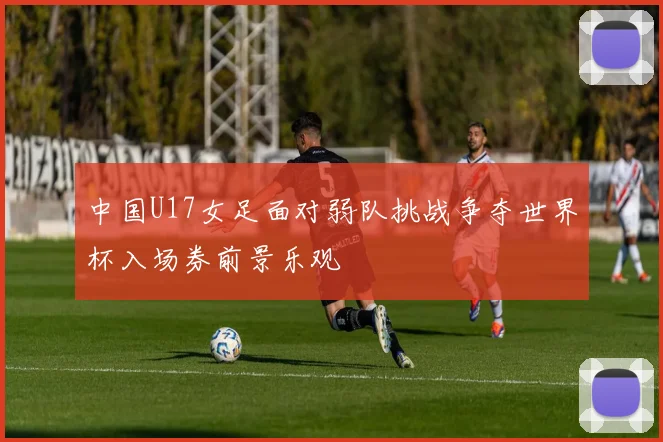中国U17女足面对弱队挑战争夺世界杯入场券前景乐观