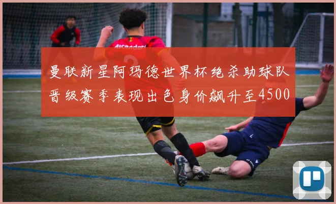 曼联新星阿玛德世界杯绝杀助球队晋级赛季表现出色身价飙升至4500万欧
