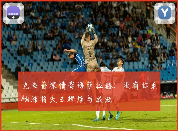 克洛普深情寄语萨拉赫：没有你利物浦将失去辉煌与成就