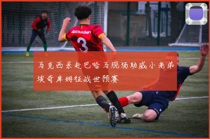 马克西亲赴巴哈马现场助威小老弟埃奇库姆征战世预赛