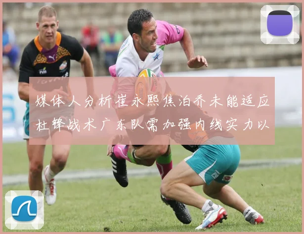媒体人分析崔永熙焦泊乔未能适应杜锋战术广东队需加强内线实力以提升竞争力