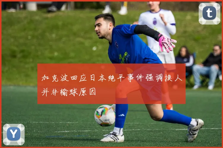 加克波回应日本绝平事件强调换人并非输球原因