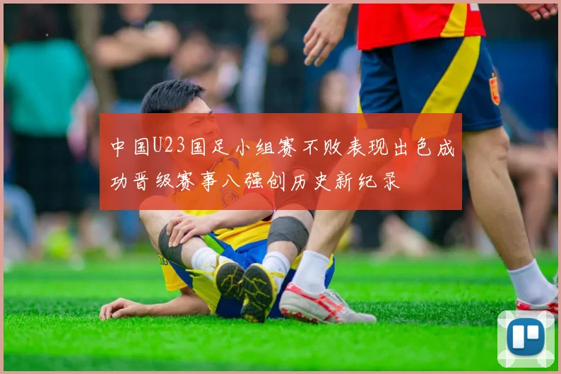 中国U23国足小组赛不败表现出色成功晋级赛事八强创历史新纪录
