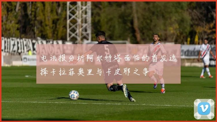 电讯报分析阿尔特塔面临的首发选择卡拉菲奥里与卡皮耶之争